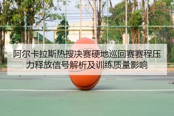 阿尔卡拉斯热搜决赛硬地巡回赛赛程压力释放信号解析及训练质量影响